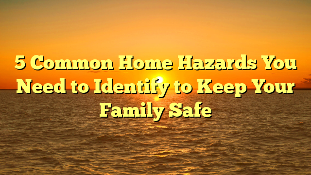 5 Common Home Hazards You Need to Identify to Keep Your Family Safe