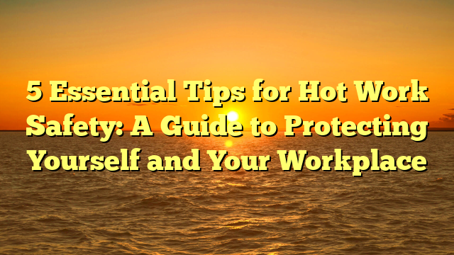 5 Essential Tips for Hot Work Safety: A Guide to Protecting Yourself and Your Workplace