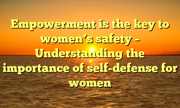 Empowerment is the key to women’s safety – Understanding the importance of self-defense for women