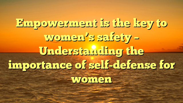Empowerment is the key to women’s safety – Understanding the importance of self-defense for women