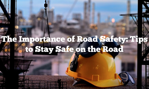 The Importance of Road Safety: Tips to Stay Safe on the Road