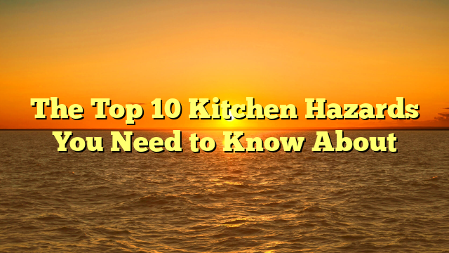 The Top 10 Kitchen Hazards You Need to Know About
