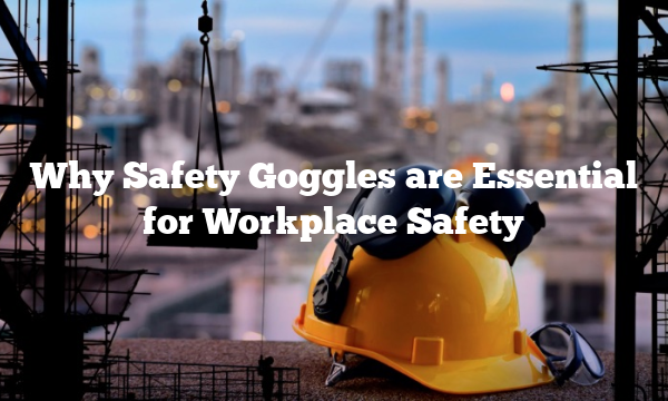 Why Safety Goggles are Essential for Workplace Safety