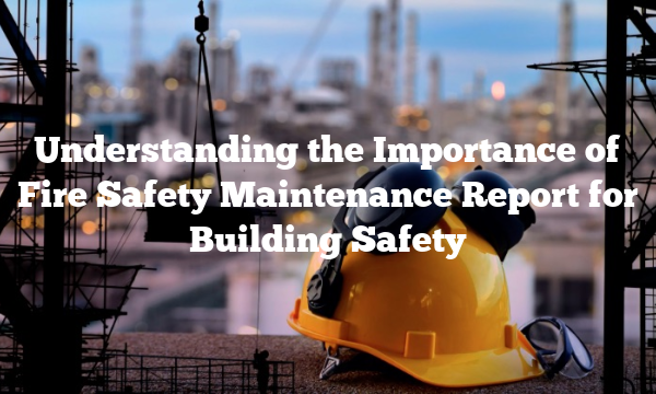 Understanding the Importance of Fire Safety Maintenance Report for Building Safety